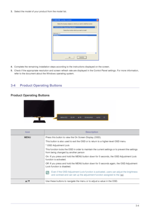 Page 23Using the product3-4
3.Select the model of your product from the model list.
4.Complete the remaining installation steps according to the instructions displayed on the screen.
5.Check if the appropriate resolution and screen refresh rate are displayed in the Control Panel settings. For more information, 
refer to the document about the Windows operating system.
3-4 Product Operating Buttons
Product Operating Buttons
IconDescription
MENUPress this button to view the On Screen Display (OSD).
This button is...