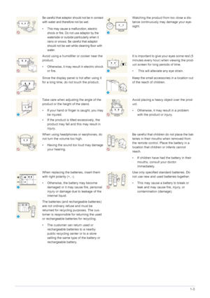 Page 11Major Safety Precautions1-3
Be careful that adaptor should not be in contact 
with water and therefore not be wet. 
• This may cause a malfunction, electric 
shock or fire. Do not use adaptor by the 
waterside or outside particularly when it 
rains or snows. Be  careful that adaptor 
should not be wet while cleaning floor with 
water.Watching the product from too close a dis-
tance continuously may damage your eye-
sight.
Avoid using a humidifier or cooker near the 
product.
• Otherwise, it may result in...