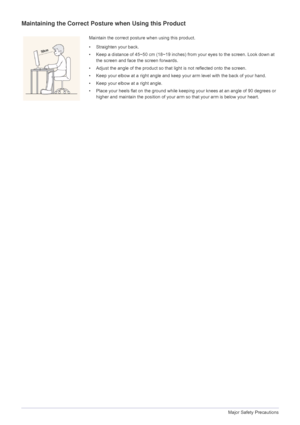 Page 121-3Major Safety Precautions
Maintaining the Correct Posture when Using this Product
Maintain the correct posture when using this product.
• Straighten your back.
• Keep a distance of 45~50 cm (18~19 inches) fr om your eyes to the screen. Look down at 
the screen and face the screen forwards.
• Adjust the angle of the product so t hat light is not reflected onto the screen.
• Keep your elbow at a right angle and keep your arm level with the back of your hand.
• Keep your elbow at a right angle.
• Place...