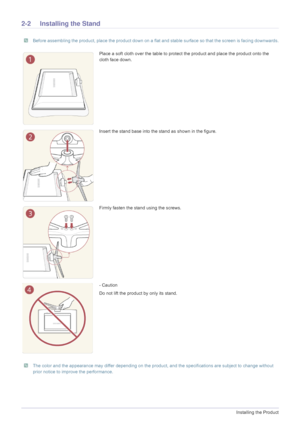 Page 142-2Installing the Product
2-2 Installing the Stand
 Before assembling the product, place the product down on a flat and stable surface so that the screen is facing downwards. 
 The color and the appearance may differ depending on the product, and the specifications are subject to change without 
prior notice to improve the performance.
 
Place a soft cloth over the table to prot ect the product and place the product onto the 
cloth face down.
Insert the stand base into the stand as shown in the figure....