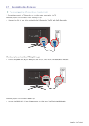 Page 162-4Installing the Product
2-4 Connecting to a Computer
 The connecting part may differ depending on the product model. 
1. Connect the product to a PC depending on the video output supported by the PC.
When the graphics card provides a D-Sub 
() output
•
Connect the [PC IN] port of the product to the D-Sub port of the PC with the D-Sub cable. 
When the graphics card provides a DVI () output
• Connect the [HDMI  (DVI) IN] port of the product to the DVI port of the PC with the HDMI to DVI cable.
When the...