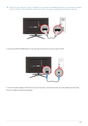 Page 17Installing the Product2-4
 When a PC with a resolution of 1920 x 1080 @ 60 Hz is connected to the [HDMI (DVI) IN] port, you should set the  
mode to  in the  of the  mode. In this case, a separate sound connection is required. 
 
2. Connect the [PC/DVI AUDIO IN] port on the rear  side of the product to the sound card of the PC.
3. Connect the power adapter to [DC14V] on the rear of the product. Connect the power cord to the adapter and wall socket.
(The input voltage is switched automatically.)
 