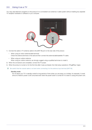 Page 19Installing the Product2-5
2-5 Using it as a TV
You may view television programs on the product if it is connected to an antenna or cable system wi thout installing any separate 
TV reception hardware or software on your computer.
1. Connect the cable or TV antenna cable to the [A NT IN] port on the rear side of the product. 
• When using an indoor antenna/cable terminal: Check the antenna terminal on the wall and then  connect the antenna/cable/satellite TV cable.
• When using an outdoor antenna: When...