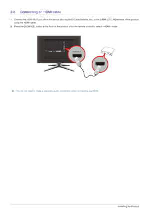 Page 202-6Installing the Product
2-6 Connecting an HDMI cable
1.Connect the HDMI OUT port of the AV device  (Blu-ray/DVD/Cable/Satellite box) to the [HDMI (DVI) IN] terminal of the product 
using the HDMI cable. 
2. Press the [SOURCE] button at the front  of the product or on the remote control to select  mode.
 You do not need to make a separate audio connection when connecting via HDMI. 
 