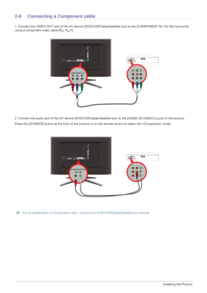 Page 222-8Installing the Product
2-8 Connecting a Component cable 
1. Connect the VIDEO OUT port of the AV device (DVD/VCR/Cable/Satellite box) to the [COMPONENT IN / AV IN] input ports 
using a component video cable [P
R, PB,Y].
2. Connect the audio port of the AV device (DVD/VCR/Cable/Satellite box) to the [AUDIO (R-AUDIO-L)] port of the product.
Press the [SOURCE] button at t he front of the product or on the remote control to select the  mode.
 For an explanation of Component video, consul t your...