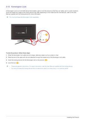 Page 262-12Installing the Product
2-12 Kensington Lock 
A Kensington Lock is an anti-theft device that enables users to lock the product so  that they can safely use it in public locations. 
Since the shape and usage of the locking device may differ depe nding on the model and the manufacturer, refer to the User 
Manual supplied with the locking device for more information. 
 You must purchase the Kensington Lock separately. 
To lock the product, follow these steps:
1. Wrap the Kensington lock cable around a...