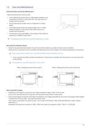 Page 5Major Safety Precautions1-2
1-2 Care and Maintenance 
External Surface and Screen Maintenance
Securing the Installation Space
• Keep the required distances between the product and other objects (e.g. walls) to ensure proper ventilation.
Failing to do so may result in fire or a problem with the prod uct due to an increase in the internal temperature of the product .
 When using a stand or wall-mount, use parts provided by Samsung Electronics only.
 
• If you use parts provided by another manuf acturer, it...