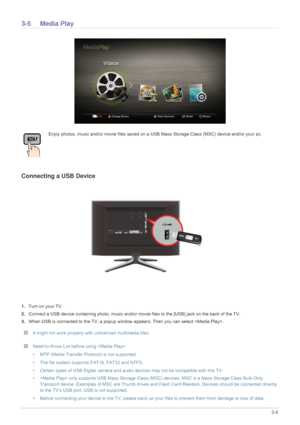 Page 53Using the Product3-5
3-5 Media Play
Connecting a USB Device
1.Turn on your TV.
2. Connect a USB device containing photo, music and/or mo vie files to the [USB] jack on the back of the TV.
3. When USB is connected to the TV, a popup window  appears. Then you can select .
 It might not work properly with unlicenced multimedia files.  Need-to-Know List before using  
• MTP (Media Transfer Protocol) is not supported.
• The file system supports FAT16, FAT32 and NTFS.
• Certain types of USB Digital camera and...