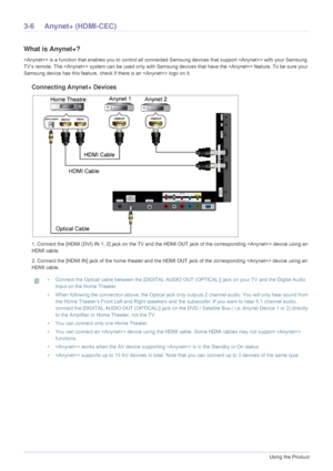 Page 623-6Using the Product
3-6 Anynet+ (HDMI-CEC)
What is Anynet+?
 is a function that enables you to control all connected Samsung devices that support  with your Samsung 
TV‘s remote. The  system can be us ed only with Samsung devices that have the  feature. To be sure your 
Samsung device has this feature, check if there is an  logo on it.
Connecting Anynet+ Devices
1. Connect the [HDMI (DVI) IN  1, 2] jack on the TV and the HDMI OUT jack of  the corresponding  device using an 
HDMI cable.
2. Connect the...