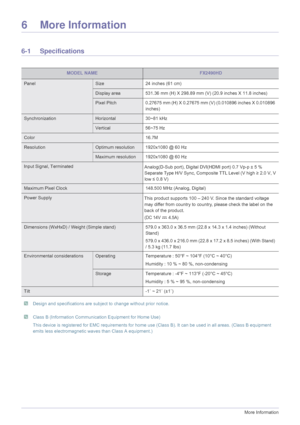 Page 746-1More Information
6 More Information
6-1 Specifications
 Design and specifications are subject to change without prior notice.   Class B (Information Communication Equipment for Home Use) 
This device is registered for EMC requir ements for home use (Class B). It can be  used in all areas. (Class B equipment 
emits less electromagnetic waves than Class A equipment.)
 
MODEL NAMEFX2490HD
PanelSize 24 inches (61 cm)
Display area 531.36 mm (H) X 298.89 mm  (V) (20.9 inches X 11.8 inches)
Pixel...