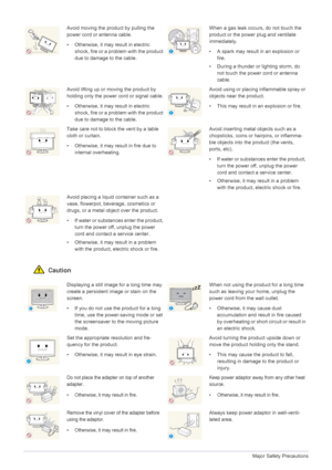 Page 101-3Major Safety Precautions
 Caution
Avoid moving the product by pulling the 
power cord or antenna cable.
• Otherwise, it may result in electric 
shock, fire or a problem with the product 
due to damage to the cable.When a gas leak occurs, do not touch the 
product or the power plug and ventilate 
immediately.
• A spark may result in an explosion or fire.
• During a thunder or lighting storm, do  not touch the power cord or antenna 
cable.
Avoid lifting up or moving the product by 
holding only the...