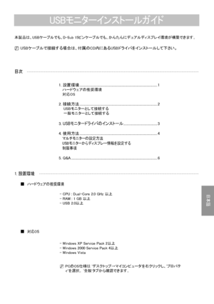 Page 15
日本語- 
1. 設置環境
ハードウェアの推奨環境■
- CPU : Dual-Core 2.0 GHz 以上- RAM : 1 GB 以上- USB 2.0以上
対応OS■
目次
本製品は、USBケーブルでも、D-Sub 15ピンケーブルでも、かんたんにデュアルディスプレイ環境が構築できます。
N USBケーブルで接続する場合は、付属のCD内にあるUSBドライバをインストールして下さい。
USBモニターインストールガイド
1. 設置環境 ..............................................................................................1   ハードウェアの推奨環境   対応OS
2. 接続方法 ..............................................................................................2    USBモニターとして接続する    一般モニターとして接続する
3. USBモニタードライバのインストール...