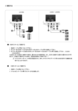 Page 16
日本語- 
2. 接続方法
USBモニターとして接続する■
1   電源ケーブル()をつないで下さい。2   モニターのUSBポートとPCのUSBポートをUSBケーブル()で接続して下さい。3    モニターのUSBポートと他のUSBモニターのUSBポートをUSBケーブル()で接続して下さい。 (LD220/LD220Gのみ)(USBモニターを直列に接続する場合、最大4台まで接続可能。また、並列に接続する場合は最大6台まで可能です。詳細は付属のCD-ROM内、'取扱説明書'をご参考下さい。)
        N  
マウスやキーボード、外部記憶装置(DSC、MP3、外付けメモリデバイス等)USBを使用する機器を接
続することができます。
 一般モニターとして接続する■
1  電源ケーブル()をつないで下さい。
2  D-Sub15ピンケーブル()でモニターとPCを接続します。
 IN OUT
 IN IN OUT
 IN
LD190GLD220 / LD220G
A
CBBCAD
A
D
A
B
C

BN68-02216B-00.indb   22009-03-05...