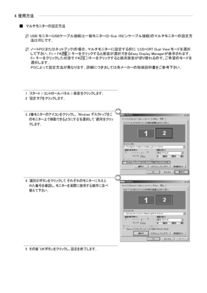 Page 18
日本語- 
1  
 'スタート > コントロールパネル > 画面'をクリックします。2  '設定'タブをクリックします。
3    
2番モニターのアイコンをクリックし、 'Windows デスクトップをこのモニター上で移動できるようにする'を選択して '適用'をクリックします。
4     
'識別(I)'ボタンをクリックして それぞれのモニターに与えられた番号を確認し、モニターを実際に使用する順序に並べ替えて下さい。
5  その後’OK'ボタンをクリックし、設定を終了します。
4. 使用方法
マルチモニターの設定方法■
N  USB モニター(USBケーブル接続)と一般モニター(D-Sub 15ピンケーブル接続)のマルチモニターの設定方法は同じです。
N  ノートPC(またはネットブック)の場合、マルチモニターに設定する前に 'LCD+CRT Dual View'モードを選択して下さい。 
Fn + F4() キーをクリックすると画面が選択できるEasy Display...