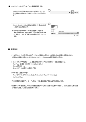 Page 19
日本語- 
1   
マルチモニターとして使用時、USBデバイスとして認識されるため、PC起動時のDOS画面は表示されません。     起動(DOS)画面を表示するためにはD-Sub 15ピンケーブル(Analog信号)を接続して下さい。
2     
３Dハードウェアアクセラレーションを使用するソフトウェアにはUSBモニターは使用できません。      - Real Player (拡張モードはサポートされていません。)   - ほとんどの3Dゲーム   - Direct Xをベースに実行されるプログラム
3  サポートする動画プログラム      - Power DVD : Win DVD(5 Version以上), Windows Media Player (10 Version以上)   - VLC Media Player
  N PC環境または動画プレーコーデックによっては、動画画面が途切れる可能性があります。
4   
複数のモニターを接続し、PCがUSB装置を認識している間は、画面に何も表示されません。 USBを認識した後に画面が表示されます。 (LD220/LD220G...