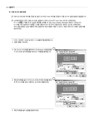 Page 24
한국어 - 
4. 사용하기
    
'시작 > 제어판 > 모양 및 테마 > 디스플레이'를 클릭합니다.  '설정' 탭을 누르세요.
     번 모니터 아이콘을 클릭하여 '내 Windows 바탕화면을   이 모니터에 맞게 확장'을 체크하고 '적용'을 클릭합니다.
       
'확인(I)'버튼을 눌러 각각의 모니터에 부여된 번호를 확인한 후 모니터를 실제 사용하는 순서대로 정렬하세요.
  '확인'버튼을 눌러 설정을 종료하세요.
▒ 다중 모니터 설정 방법
N  
USB 모니터(USB 케이블 연결) 및 일반 모니터(D-Sub 케이블 연결)의 다중 모니터 설정 방법은 동일합니다.
N  
노트북(넷북)의 경우 다중 모니터로 설정하기 전에 LCD+CRT Dual View 모드로 선택하세요. 
Fn + F () 키를 한 번 누르면 화면을 선택할 수 있는...