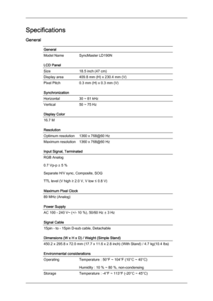 Page 34Specifications
General
General
Model Name SyncMaster LD190N
LCD Panel
Size
18.5 inch (47 cm)
Display area 409.8 mm (H) x 230.4 mm (V)
Pixel Pitch
0.3 mm (H) x 0.3 mm (V)
Synchronization
Horizontal 30 ~ 81 kHz
Vertical
50 ~ 75 Hz
Display Color 16.7 M
Resolution
Optimum resolution
1360 x 768@60 Hz
Maximum resolution 1360 x 768@60 Hz
Input Signal, Terminated
RGB Analog
0.7 Vp-p ± 5 %
Separate H/V sync, Composite, SOG
TTL level (V high ≥ 2.0 V, V low ≤ 0.8 V)
Maximum Pixel Clock
89 MHz (Analog)
Power Supply...