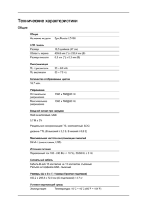 Page 47Технические характеристики
Общие
Общие
Название модели SyncMaster LD190
LCD панель
Размер
18,5 дюймов (47 см)
Область экрана 409,8 мм (Г) x 230,4 мм (В)
Размер пикселя 0,3 мм (Г) x 0,3 мм (В)
Синхронизация
По горизонтали
30 ~ 81 kHz
По вертикали 50 ~ 75 Hz
Количество отображаемых цветов
16,7 млн.
Разрешение
Оптимальное
разрешение
1360 x 768@60 Hz
Максимальное
разрешение
1360 x 768@60 Hz
Входной сигнал при нагрузке RGB Аналоговый, USB
0,7 В ± 5%
Раздельная синхронизация Г/В, композитный, SOG
уровень TTL...