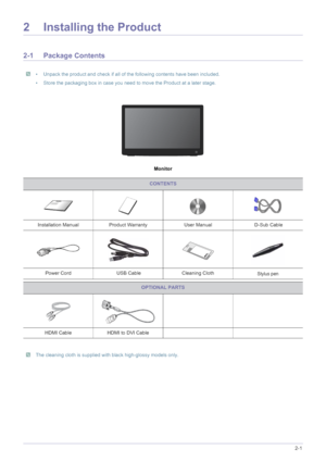 Page 11Installing the Product2-1
2 Installing the Product
2-1 Package Contents
 • Unpack the product and check if all of the following contents have been included.
• Store the packaging box in case you need to move the Product at a later stage.
 
Monitor
 The cleaning cloth is supplied with black high-glossy models only. 
CONTENTS
Installation Manual Product Warranty User Manual  D-Sub Cable
Power Cord  USB Cable Cleaning Cloth
Stylus pen
OPTIONAL PARTS
HDMI Cable HDMI to DVI Cable
 