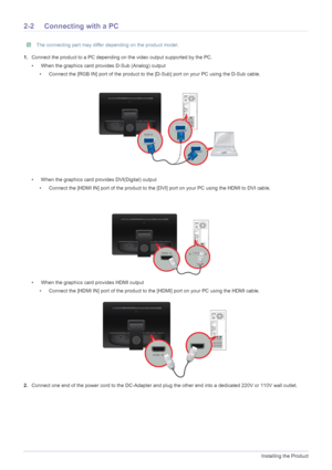 Page 122-2Installing the Product
2-2 Connecting with a PC
 The connecting part may differ depending on the product model. 
1.Connect the product to a PC depending on the video output supported by the PC.
•  When the graphics card provides D-Sub (Analog) output
•  Connect the [RGB IN] port of the product to the [D-Sub] port on your PC using the D-Sub cable.
•  When the graphics card provides DVI(Digital) output
•  Connect the [HDMI IN] port of the product to the [DVI] port on your PC using the HDMI to DVI...