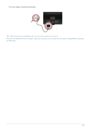 Page 13Installing the Product2-2
(The input voltage is switched automatically.)
 When the product is connected to a PC, you can turn the product on and use it.
When both the HDMI and D-Sub () cables are connected, you can select the input signal  by pressing 
the  button.
 
 