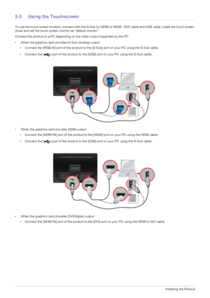 Page 142-3Installing the Product
2-3 Using the Touchscreen
To use the touch screen function, connect both the D-Sub (or HDMI or HDMI - DVI) cable and USB cable, install the touch screen 
driver and set the touch screen monitor as default monitor.
Connect the product to a PC depending on the video output supported by the PC.
•  When the graphics card provides D-Sub (Analog) output
• Connect the [RGB IN] port of the product to the [D-Sub] port on your PC using the D-Sub cable.
• Connect the [ ] port of the...