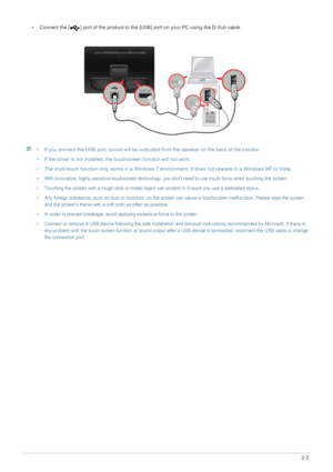 Page 15Installing the Product2-3
• Connect the [ ] port of the product to the [USB] port on your PC using the D-Sub cable.
 
• If you connect the USB port, sound will be outputted from the speaker on the back of the monitor.
• If the driver is not installed, the touchscreen function will not work.
• The multi-touch function only works in a Windows 7 environment. It does not operate in a Windows XP or Vista.
• With innovative, highly sensitive touchscreen technology, you dont need to use much force when touching...
