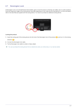 Page 19Installing the Product2-7
2-7 Kensington Lock
A Kensington Lock is an anti-theft device that enables users to lock the product so that they can safely use it in public locations. 
Since the shape and usage of the locking device may differ depending on the model and the manufacturer, for more information, 
refer to the User Manual supplied with the locking device. You have to purchase an additional locking device.
Locking the product
1.Insert the locking part of the locking device into the hole of the...