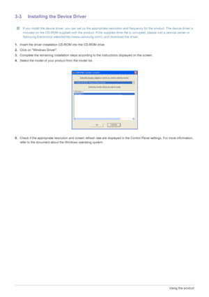 Page 223-3Using the product
3-3 Installing the Device Driver
 If you install the device driver, you can set up the appropriate resolution and frequency for the product. The device driver is 
included on the CD-ROM supplied with the product. If the supplied drive file is corrupted, please visit a service center or 
Samsung Electronics website(http://www.samsung.com/), and download the driver.
 
1.Insert the driver installation CD-ROM into the CD-ROM drive.
2.Click on Windows Driver.
3.Complete the remaining...