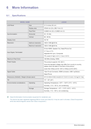 Page 426-1More Information
6 More Information
6-1 Specifications
 Class B (Information Communication equipment for residential use)
This device has been registered regarding EMI for home use (Class B). It may be used in all areas. (Class B equipment 
emits less electromagnetic waves than Class A equipment.)
 
MODEL NAMELD220Z
LCD PanelSize 21.5 inches (54 cm)
Display area476.64 mm (H) x 268.11mm (V)
Pixel Pitch0.24825 mm (H) x 0.24825 mm (V)
SynchronizationHorizontal30 ~ 81 kHz
Vertical56 ~ 60 Hz
Display...