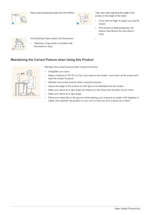 Page 101-3Major Safety Precautions
Maintaining the Correct Posture when Using this Product 
Keep small accessories away from the children.Take care when adjusting the angle of the 
product or the height of the stand.
• If your hand or finger is caught, you may be 
injured.
• If the product is tilted excessively, the 
product may fall and this may result in 
injury.
Avoid placing a heavy object over the product.
• Otherwise, it may result in a problem with 
the product or injury.•
Maintain the correct posture...