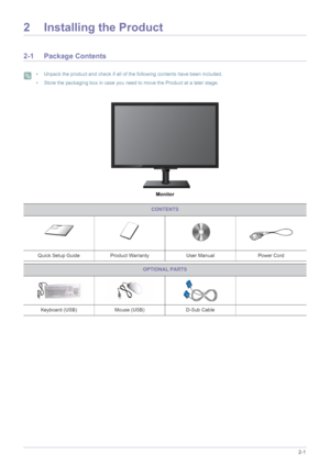 Page 11Installing the Product2-1
2 Installing the Product
2-1 Package Contents
 • Unpack the product and check if all of the following contents have been included.
• Store the packaging box in case you need to move the Product at a later stage.
 
Monitor
CONTENTS
Quick Setup Guide Product Warranty User Manual Power Cord
OPTIONAL PARTS
Keyboard (USB) Mouse (USB)D-Sub Cable
 