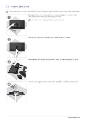 Page 122-2Installing the Product
2-2 Installing the Stand
 Before assembling the product, place the product down on a flat and stable surface so that the screen is facing downwards. 
Place a soft cloth over the table to protect the product and place the product onto the 
cloth so that the front of the product is facing downwards.
 Do not remove the stopper pin before installing the base. 
Hold the main body of the product with your hand as shown by the figure.
Insert the stand base into the stand connection...