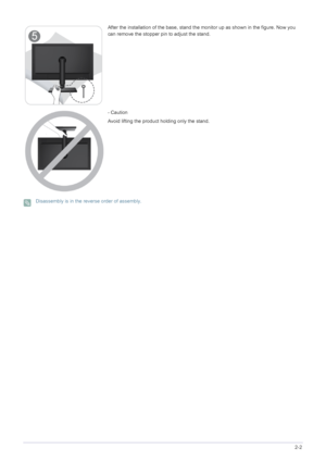 Page 13Installing the Product2-2
 Disassembly is in the reverse order of assembly. 
After the installation of the base, stand the monitor up as shown in the figure. Now you 
can remove the stopper pin to adjust the stand.
- Caution
Avoid lifting the product holding only the stand.
 