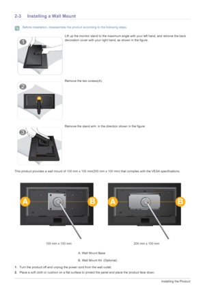 Page 142-3Installing the Product
2-3 Installing a Wall Mount
 Before installation, disassemble the product according to the following steps. 
This product provides a wall mount of 100 mm x 100 mm(200 mm x 100 mm) that complies with the VESA specifications.
1. Turn the product off and unplug the power cord from the wall outlet.
2. Place a soft cloth or cushion on a flat surface to  protect the panel and place the product face down.
Lift up the monitor stand to the maximum angle with your left hand, and remove...