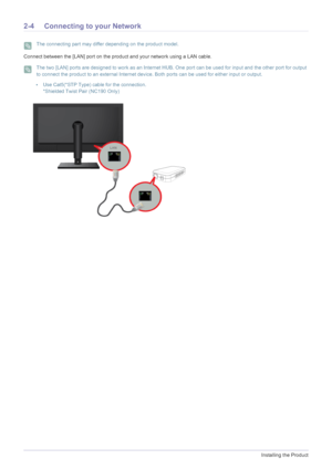 Page 162-4Installing the Product
2-4 Connecting to your Network
 The connecting part may differ depending on the product model. 
Connect between the [LAN] port on the product and your network using a LAN cable.
 The two [LAN] ports are designed to work as an Internet HUB . One port can be used for input and the other port for output 
to connect the product to an external Internet device . Both ports can be used for either input or output.
 
•U se Cat5(*STP Type) cable for the connection.
*Shielded Twist Pair...