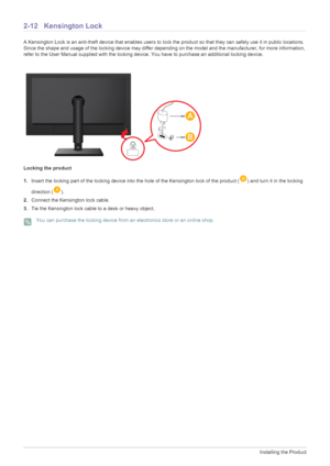 Page 242-12Installing the Product
2-12 Kensington Lock
A Kensington Lock is an anti-theft device that enables users to lock the product so  that they can safely use it in public locations. 
Since the shape and usage of the locking device may differ depending on the model and the manufacturer, for more information, 
refer to the User Manual supplied with the locking device. You have to purchase an additional locking device.
Locking the product
1. Insert the locking part of the locking device into the hole of the...