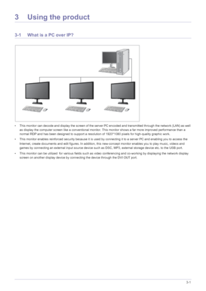 Page 25Using the product3-1
3 Using the product
3-1 What is a PC over IP?
• This monitor can decode and display the screen of the server PC encoded and transmitted through the network (LAN) as well 
as display the computer screen like a conventional monitor.  This monitor shows a far more improved performance than a 
normal RDP and has been designed to support a resolution of 1920*1080 pixels for high-quality graphic work.
• This monitor enables reinforced security because it is used by connecting it to a...