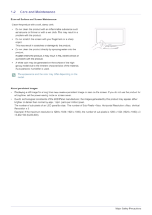 Page 41-2Major Safety Precautions
1-2 Care and Maintenance
External Surface and Screen Maintenance
About persistent images
• Displaying a still image for a long time may create a persistent image or stain on the screen. If you do not use the product for 
a long time, set the power-saving mode or screen saver.
• Due to technological constraints of the LCD Panel manufacture r, the images generated by this product may appear either 
brighter or darker than normal by appr. 1ppm (parts per million) pixel.
The...