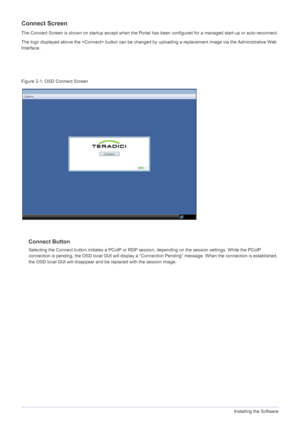 Page 384-1Installing the Software
Connect Screen
The Connect Screen is shown on startup except when the Portal has been configured for a managed start-up or auto-reconnect.
The logo displayed above the  button can be changed by  uploading a replacement image via the Administrative Web 
Interface.
Figure 2-1: OSD Connect Screen
Connect Button
Selecting the Connect button initiates a PCoIP or RDP se ssion, depending on the session settings. While the PCoIP 
connection is pending, the OSD local GUI will display a...