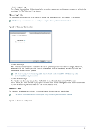 Page 43Installing the Software4-1
• 
The  field controls whether connect ion management specific debug messages are written to the 
event log of the PCoIP Host and Portal devices.
 Tab
The  configuration  tab allows the use of features that ease the discovery  of Portals in a PCoIP system.
 The Discovery parameters can also be configured using the Webpage Administration Interface. 
Figure :  Configuration 
•  If the option is enabled, the device wi ll dynamically discover peer devices using SLP Discovery,...