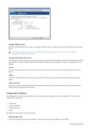 Page 484-1Installing the Software

When the  option is enabled, the Portals can be configured for use with a VMware View Connection 
Server.
 To enable the VMware View feature, the  checkbox on the  tab must be unchecked.
 

The  selector  allows the administrator to choose whether the connection manager is identified 
by IP address or by Fully Qualified Domain Name (FQDN). If VMware View is disabled, this field is not required and is not 
editable.

The  parameter allows the administrator to specify the port...