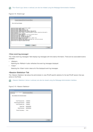 Page 49Installing the Software4-1
 The  (terse or verbose) can also be initiated using the Webpage Administration Interface. 
Figure  : 

The  field displays log messages with  time stamp information. There are two associated buttons 
available.
•
Selecting the  button refreshes  the event log messages displayed. 
• 
Selecting the  button clears a ll of the displayed event log messages.
 Tab
The  tab allows the administrator to view  PCoIP-specific statistics for the last PCoIP session that was 
active on the...