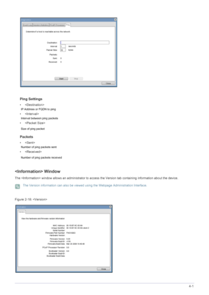 Page 51Installing the Software4-1
Ping Settings
• 
IP Address or FQDN to ping
• 
Interval between ping packets 
• 
Size of ping packet 
Packets
•
Number of ping packets sent 
• 
Number of ping packets received 
 Window
The  window allows an administrator to access the Version tab containing information about the device.
 The Version information can also be viewed using the Webpage Administration Interface. 
Figure  : 2-18
 