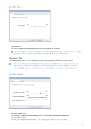 Page 53Installing the Software4-1
Figure : 
•  The  field allows the Portal mouse cursor speed to be configured.
 The  can also be configured via the PCoIP Host Software.  For more information on using the 
PCoIP Host Software, refer to the PCoIP Host  Software User Guide for more information.
 
 Tab
The  tab allows a user to change the  keyboard repeat settings for the OSD and RDP sessions.
 • The keyboard settings do not affect the keyboard settings when a PCoIP session is active unless the Local 
Keyboard...