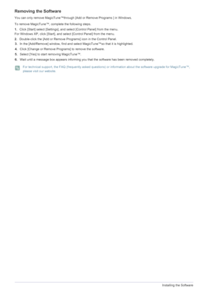 Page 584-3Installing the Software
3.In the [Add/Remove] window, find and select MagicTune™so that it is highlighted. 
4. Click [Change or Remove Programs] to remove the software. 
5. Select [Yes] to start removing MagicTune™. 
6. Wait until a message box appears informing you that the software has been removed completely. 
 For technical support, the FAQ (frequently asked questions) or information about the software upgrade for MagicTune™, 
please visit our website. 
 
Removing the Software
You can only remove...