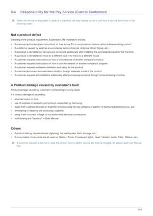 Page 70More Information6-4
6-4 Responsibility for the Pay Service (Cost to Customers)
 When the service is requested, in spite  of in warranty, we may charge you for a visit from a service technician in the 
following cases. 
 
Not a product defect
Cleaning of the product, Adjustment, Ex planation, Re-installation and etc. 
• If a service technician gives instructions on how to use  TV or simply adjusts options without disassembling product. 
• If a defect is caused by external environmental  factors (Internet,...