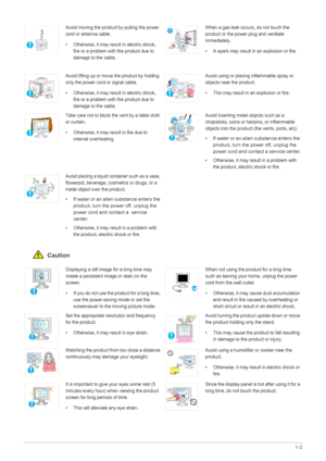 Page 9Major Safety Precautions1-3
 Caution
Avoid moving the product by pulling the power 
cord or antenna cable.
• Otherwise, it may result in electric shock, 
fire or a problem with the product due to 
damage to the cable.When a gas leak occurs, do not touch the 
product or the power plug and ventilate 
immediately.
• A spark may result in an explosion or fire.
Avoid lifting up or move the product by holding 
only the power cord or signal cable.
• Otherwise, it may result  in electric shock, 
fire or a...