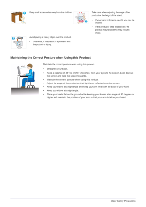 Page 101-3Major Safety Precautions
Maintaining the Correct Posture when Using this Product 
Keep small accessories away from the children.Take care when adjusting the angle of the 
product or the height of the stand.
• If your hand or finger is caught, you may be 
injured.
• If the product is tilted excessively, the  product may fall and this may result in 
injury.
Avoid placing a heavy object over the product.
• Otherwise, it may resu lt in a problem with 
the product or injury.
Maintain the correct posture...