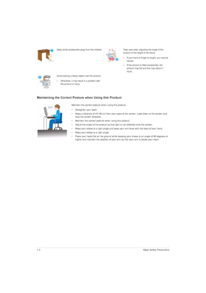 Page 121-3Major Safety Precautions
Maintaining the Correct Posture when Using this Product 
Keep small accessories away from the children.Take care when adjusting the angle of the 
product or the height of the stand.
• If your hand or finger is caught, you may be 
injured.
• If the product is tilted excessively, the 
product may fall and this may result in 
injury.
Avoid placing a heavy object over the product.
• Otherwise, it may result in a problem with 
the product or injury.
Maintain the correct posture...
